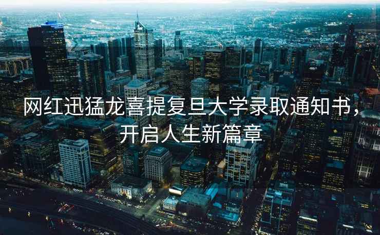 網(wǎng)紅迅猛龍喜提復(fù)旦大學(xué)錄取通知書，開啟人生新篇章