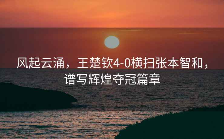 風起云涌，王楚欽4-0橫掃張本智和，譜寫輝煌奪冠篇章