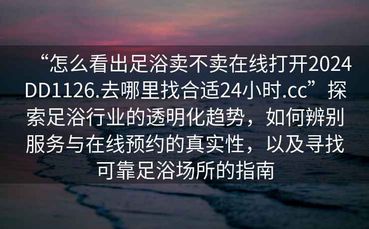 “怎么看出足浴賣不賣在線打開2024DD1126.去哪里找合適24小時(shí).cc”探索足浴行業(yè)的透明化趨勢，如何辨別服務(wù)與在線預(yù)約的真實(shí)性，以及尋找可靠足浴場所的指南