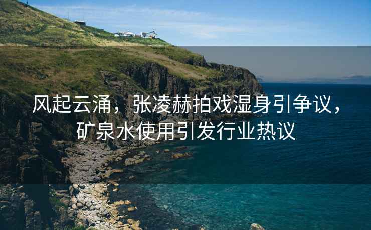 風起云涌，張凌赫拍戲濕身引爭議，礦泉水使用引發(fā)行業(yè)熱議