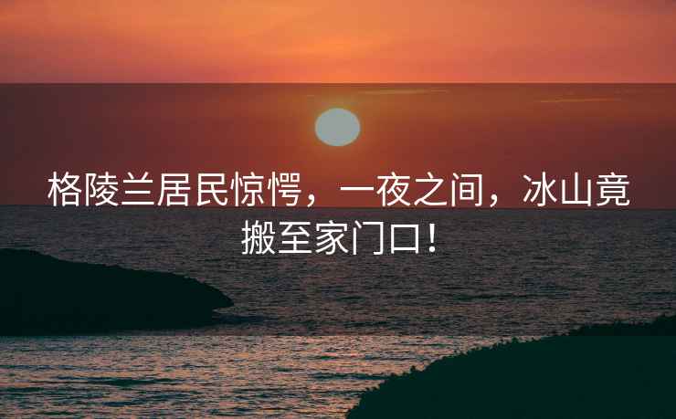 格陵蘭居民驚愕，一夜之間，冰山竟搬至家門口！