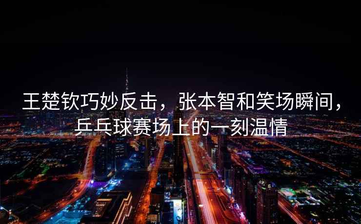 王楚欽巧妙反擊，張本智和笑場瞬間，乒乓球賽場上的一刻溫情