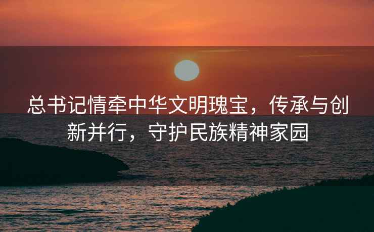 總書記情牽中華文明瑰寶，傳承與創(chuàng)新并行，守護民族精神家園