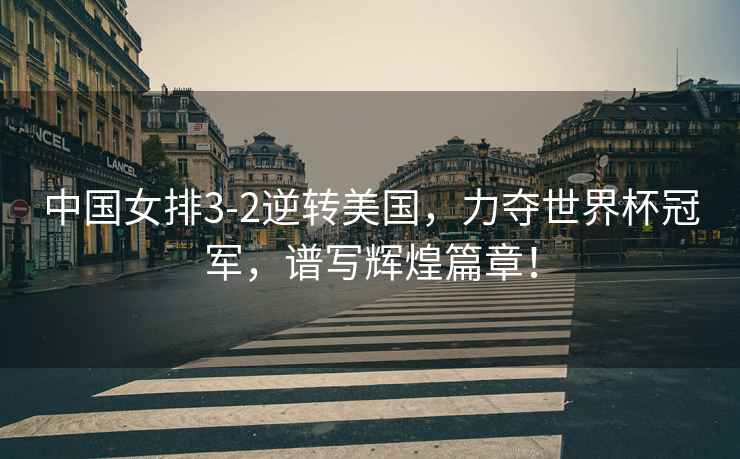 中國(guó)女排3-2逆轉(zhuǎn)美國(guó)，力奪世界杯冠軍，譜寫輝煌篇章！