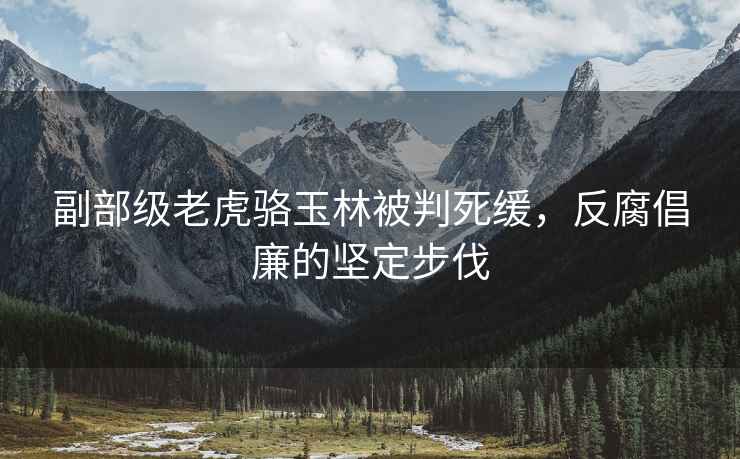 副部級老虎駱玉林被判死緩，反腐倡廉的堅定步伐