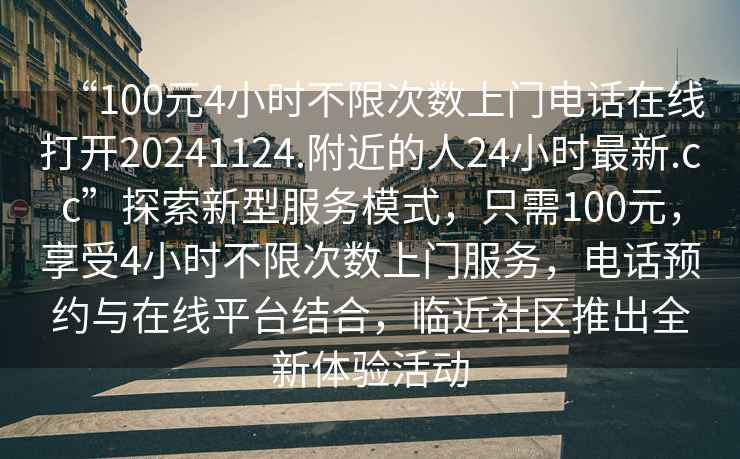 “100元4小時不限次數(shù)上門電話在線打開20241124.附近的人24小時最新.cc”探索新型服務(wù)模式，只需100元，享受4小時不限次數(shù)上門服務(wù)，電話預(yù)約與在線平臺結(jié)合，臨近社區(qū)推出全新體驗活動