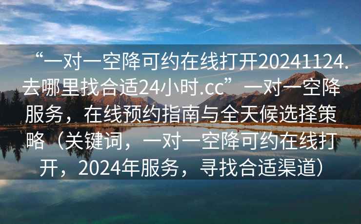 “一對一空降可約在線打開20241124.去哪里找合適24小時.cc”一對一空降服務(wù)，在線預(yù)約指南與全天候選擇策略（關(guān)鍵詞，一對一空降可約在線打開，2024年服務(wù)，尋找合適渠道）