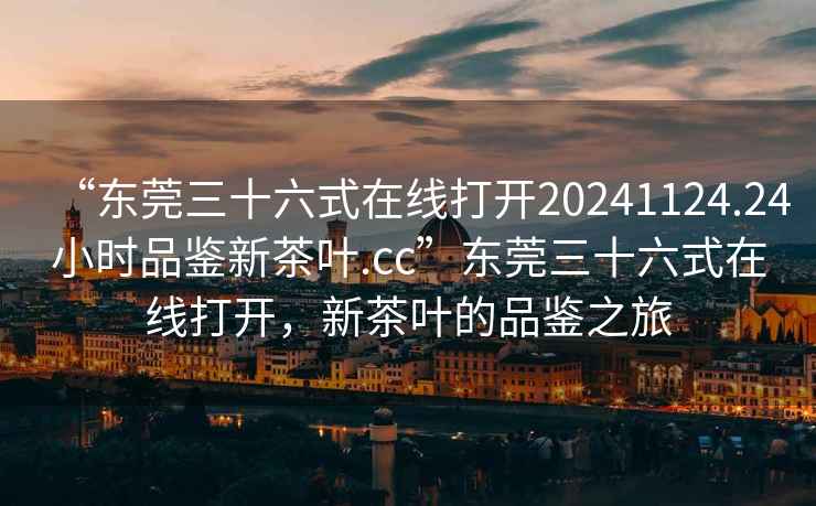 “東莞三十六式在線打開20241124.24小時(shí)品鑒新茶葉.cc”東莞三十六式在線打開，新茶葉的品鑒之旅