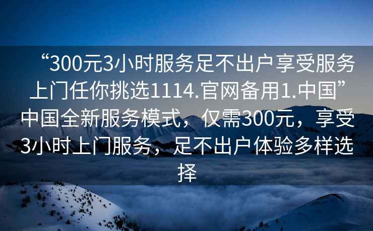 “300元3小時服務(wù)足不出戶享受服務(wù)上門任你挑選1114.官網(wǎng)備用1.中國”中國全新服務(wù)模式，僅需300元，享受3小時上門服務(wù)，足不出戶體驗多樣選擇