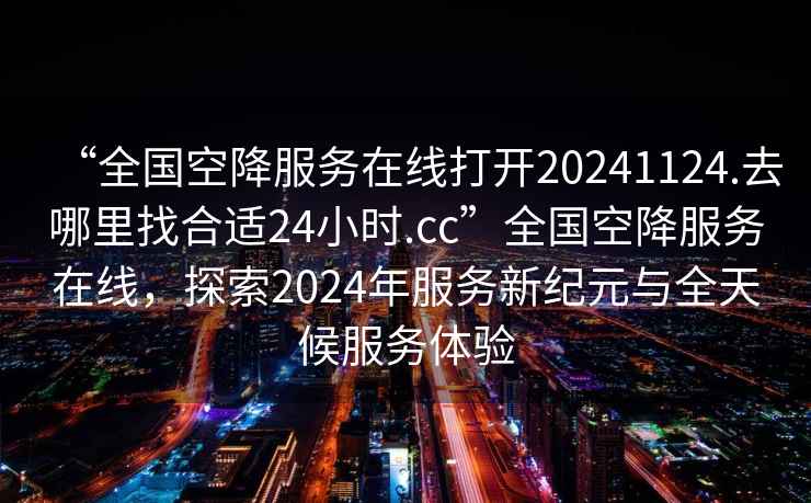 “全國空降服務在線打開20241124.去哪里找合適24小時.cc”全國空降服務在線，探索2024年服務新紀元與全天候服務體驗