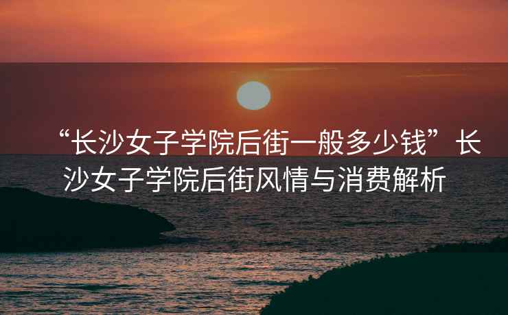“長沙女子學(xué)院后街一般多少錢”長沙女子學(xué)院后街風(fēng)情與消費(fèi)解析