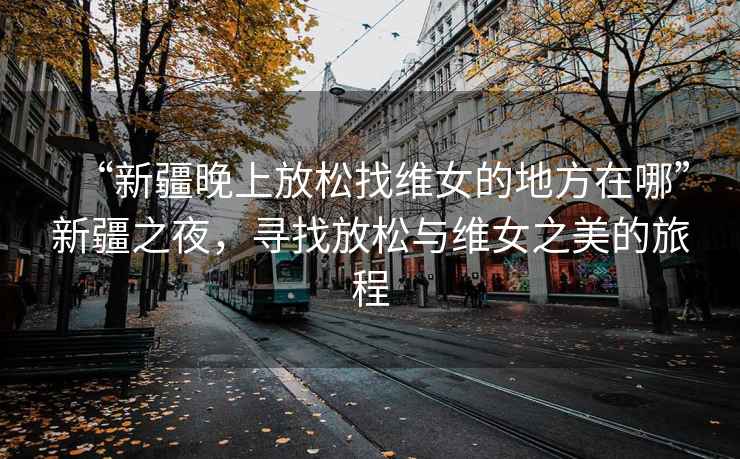 “新疆晚上放松找維女的地方在哪”新疆之夜，尋找放松與維女之美的旅程