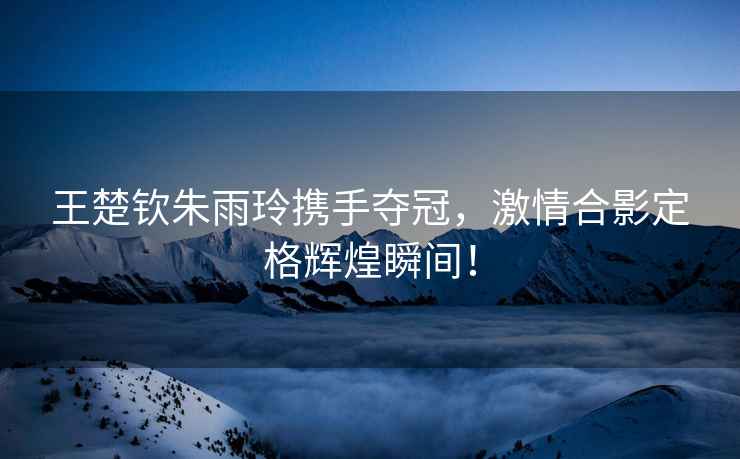 王楚欽朱雨玲攜手奪冠，激情合影定格輝煌瞬間！