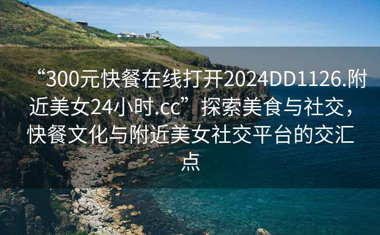 “300元快餐在線打開(kāi)2024DD1126.附近美女24小時(shí).cc”探索美食與社交，快餐文化與附近美女社交平臺(tái)的交匯點(diǎn)