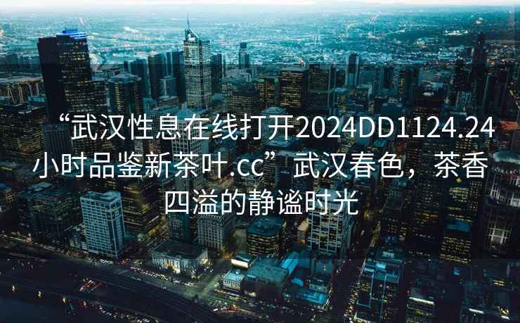 “武漢性息在線打開2024DD1124.24小時品鑒新茶葉.cc”武漢春色，茶香四溢的靜謐時光