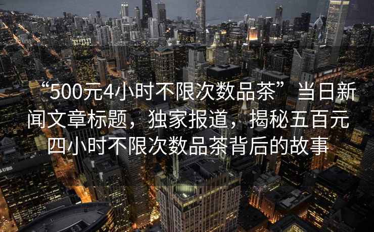 “500元4小時不限次數(shù)品茶”當(dāng)日新聞文章標(biāo)題，獨(dú)家報(bào)道，揭秘五百元四小時不限次數(shù)品茶背后的故事