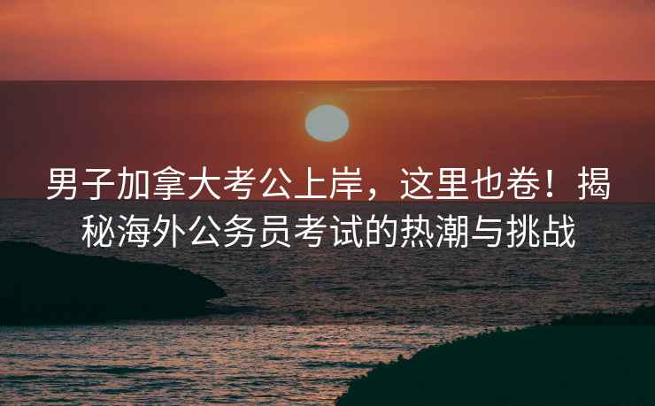 男子加拿大考公上岸，這里也卷！揭秘海外公務(wù)員考試的熱潮與挑戰(zhàn)