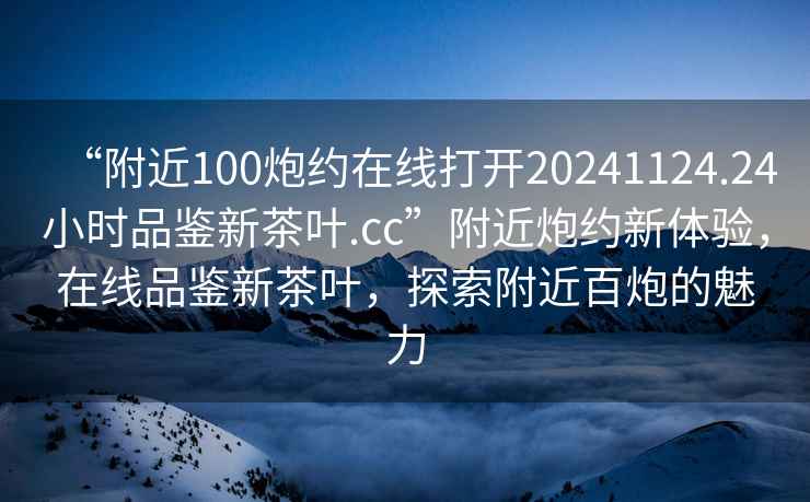 “附近100炮約在線打開20241124.24小時(shí)品鑒新茶葉.cc”附近炮約新體驗(yàn)，在線品鑒新茶葉，探索附近百炮的魅力