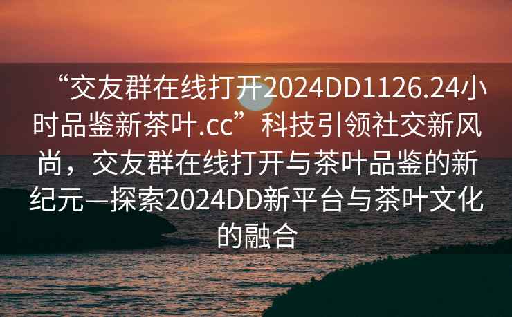 “交友群在線打開(kāi)2024DD1126.24小時(shí)品鑒新茶葉.cc”科技引領(lǐng)社交新風(fēng)尚，交友群在線打開(kāi)與茶葉品鑒的新紀(jì)元—探索2024DD新平臺(tái)與茶葉文化的融合