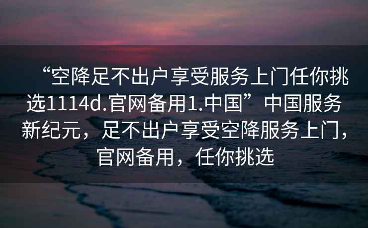 “空降足不出戶享受服務(wù)上門任你挑選1114d.官網(wǎng)備用1.中國”中國服務(wù)新紀(jì)元，足不出戶享受空降服務(wù)上門，官網(wǎng)備用，任你挑選