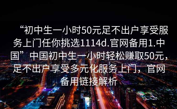 “初中生一小時50元足不出戶享受服務(wù)上門任你挑選1114d.官網(wǎng)備用1.中國”中國初中生一小時輕松賺取50元，足不出戶享受多元化服務(wù)上門，官網(wǎng)備用鏈接解析