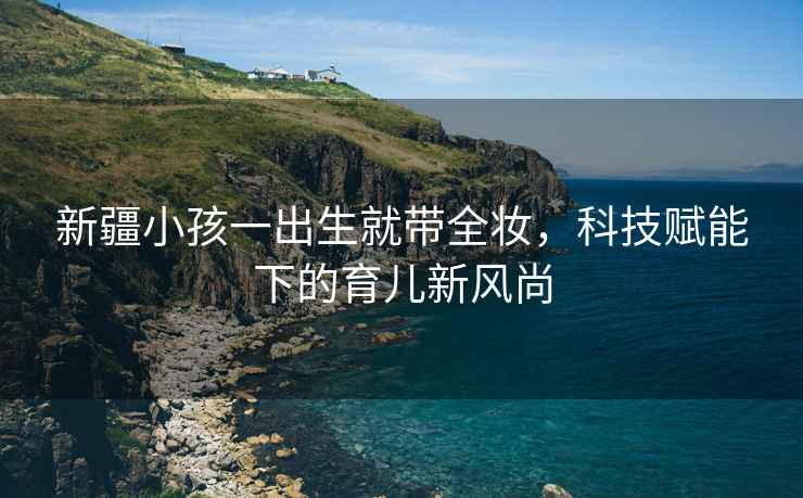 新疆小孩一出生就帶全妝，科技賦能下的育兒新風(fēng)尚