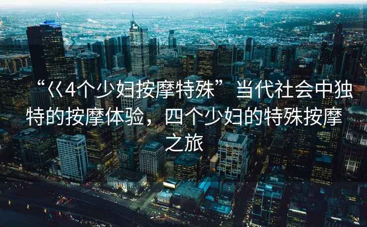 “巜4個(gè)少婦按摩特殊”當(dāng)代社會(huì)中獨(dú)特的按摩體驗(yàn)，四個(gè)少婦的特殊按摩之旅