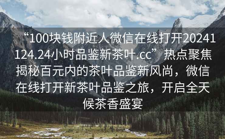 “100塊錢(qián)附近人微信在線(xiàn)打開(kāi)20241124.24小時(shí)品鑒新茶葉.cc”熱點(diǎn)聚焦揭秘百元內(nèi)的茶葉品鑒新風(fēng)尚，微信在線(xiàn)打開(kāi)新茶葉品鑒之旅，開(kāi)啟全天候茶香盛宴