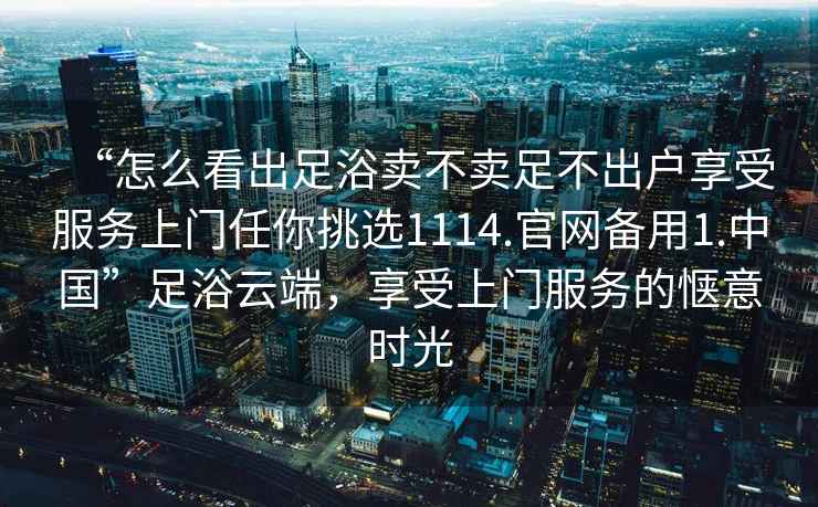 “怎么看出足浴賣不賣足不出戶享受服務(wù)上門任你挑選1114.官網(wǎng)備用1.中國”足浴云端，享受上門服務(wù)的愜意時光