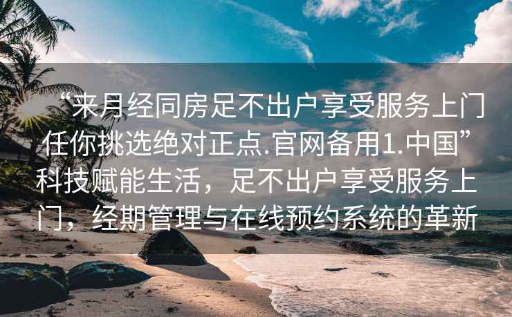 “來月經同房足不出戶享受服務上門任你挑選絕對正點.官網備用1.中國”科技賦能生活，足不出戶享受服務上門，經期管理與在線預約系統(tǒng)的革新