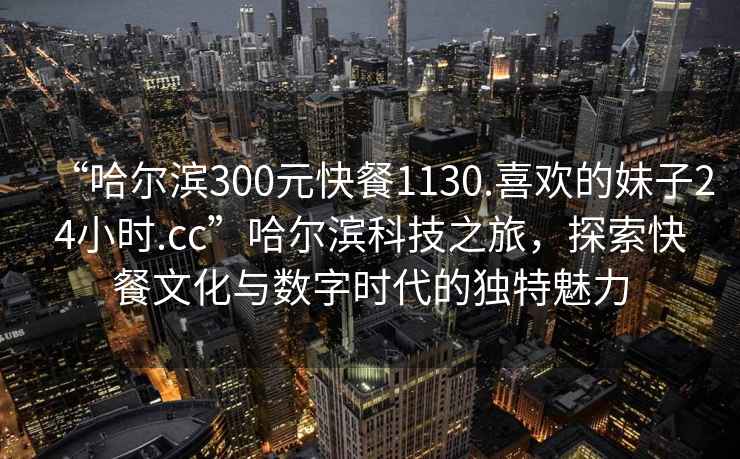 “哈爾濱300元快餐1130.喜歡的妹子24小時(shí).cc”哈爾濱科技之旅，探索快餐文化與數(shù)字時(shí)代的獨(dú)特魅力