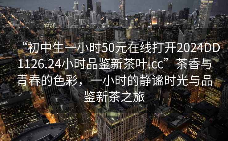 “初中生一小時(shí)50元在線打開2024DD1126.24小時(shí)品鑒新茶葉.cc”茶香與青春的色彩，一小時(shí)的靜謐時(shí)光與品鑒新茶之旅