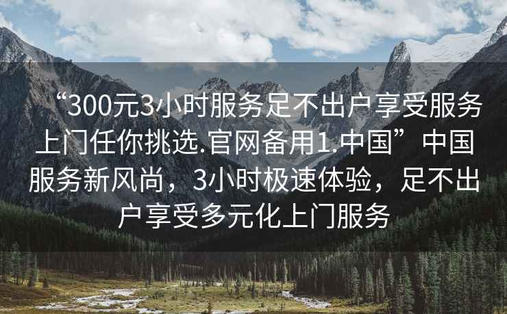 “300元3小時服務(wù)足不出戶享受服務(wù)上門任你挑選.官網(wǎng)備用1.中國”中國服務(wù)新風(fēng)尚，3小時極速體驗(yàn)，足不出戶享受多元化上門服務(wù)