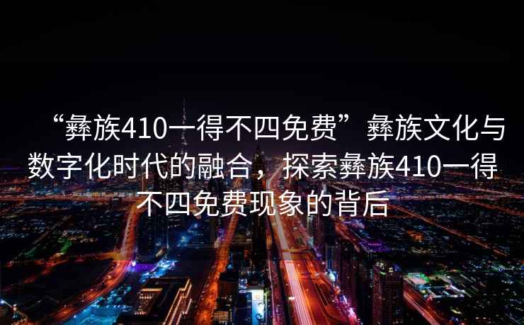 “彝族410一得不四免費(fèi)”彝族文化與數(shù)字化時(shí)代的融合，探索彝族410一得不四免費(fèi)現(xiàn)象的背后