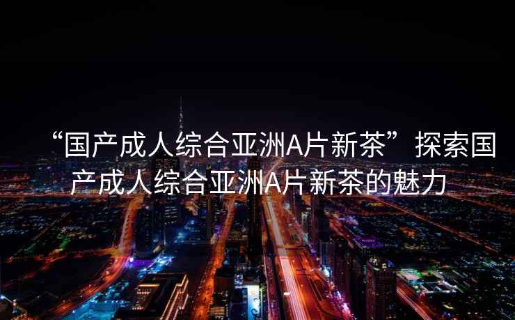 “國產(chǎn)成人綜合亞洲A片新茶”探索國產(chǎn)成人綜合亞洲A片新茶的魅力