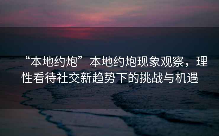 “本地約炮”本地約炮現(xiàn)象觀察，理性看待社交新趨勢下的挑戰(zhàn)與機遇