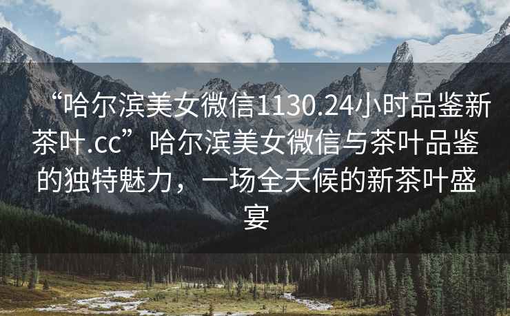 “哈爾濱美女微信1130.24小時(shí)品鑒新茶葉.cc”哈爾濱美女微信與茶葉品鑒的獨(dú)特魅力，一場全天候的新茶葉盛宴