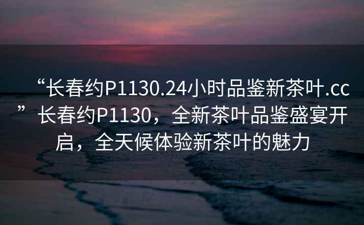 “長春約P1130.24小時(shí)品鑒新茶葉.cc”長春約P1130，全新茶葉品鑒盛宴開啟，全天候體驗(yàn)新茶葉的魅力