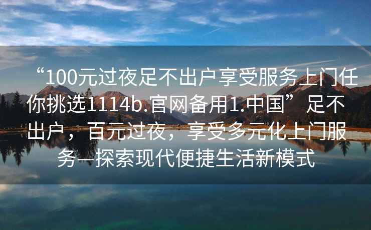 “100元過(guò)夜足不出戶享受服務(wù)上門任你挑選1114b.官網(wǎng)備用1.中國(guó)”足不出戶，百元過(guò)夜，享受多元化上門服務(wù)—探索現(xiàn)代便捷生活新模式