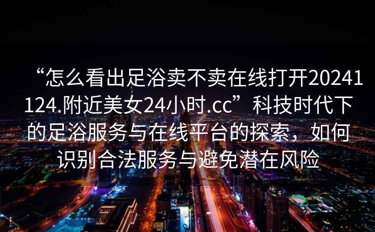 “怎么看出足浴賣不賣在線打開20241124.附近美女24小時(shí).cc”科技時(shí)代下的足浴服務(wù)與在線平臺(tái)的探索，如何識(shí)別合法服務(wù)與避免潛在風(fēng)險(xiǎn)