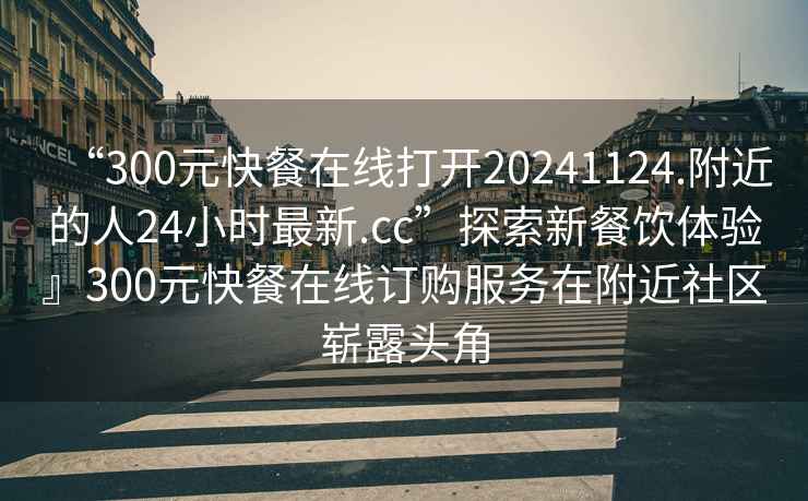 “300元快餐在線打開20241124.附近的人24小時最新.cc”探索新餐飲體驗』300元快餐在線訂購服務(wù)在附近社區(qū)嶄露頭角