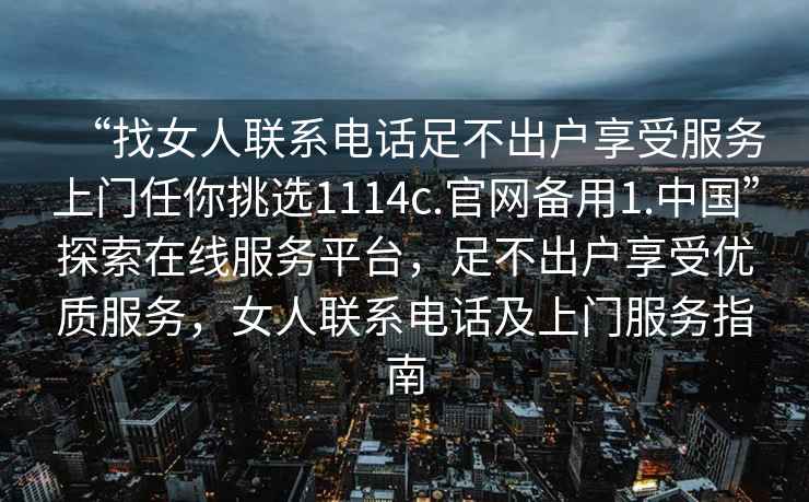 “找女人聯(lián)系電話足不出戶享受服務(wù)上門任你挑選1114c.官網(wǎng)備用1.中國”探索在線服務(wù)平臺，足不出戶享受優(yōu)質(zhì)服務(wù)，女人聯(lián)系電話及上門服務(wù)指南