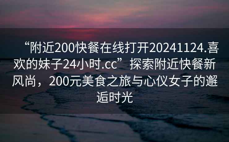 “附近200快餐在線打開(kāi)20241124.喜歡的妹子24小時(shí).cc”探索附近快餐新風(fēng)尚，200元美食之旅與心儀女子的邂逅時(shí)光