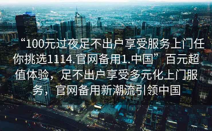 “100元過夜足不出戶享受服務(wù)上門任你挑選1114.官網(wǎng)備用1.中國”百元超值體驗(yàn)，足不出戶享受多元化上門服務(wù)，官網(wǎng)備用新潮流引領(lǐng)中國