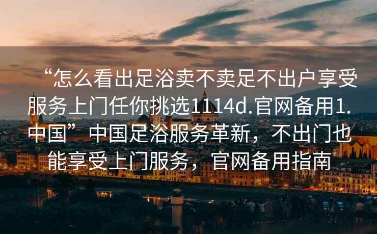 “怎么看出足浴賣不賣足不出戶享受服務上門任你挑選1114d.官網(wǎng)備用1.中國”中國足浴服務革新，不出門也能享受上門服務，官網(wǎng)備用指南