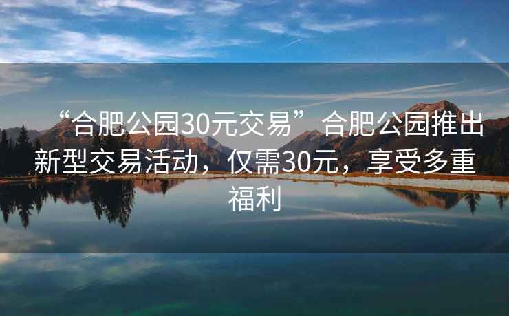 “合肥公園30元交易”合肥公園推出新型交易活動，僅需30元，享受多重福利