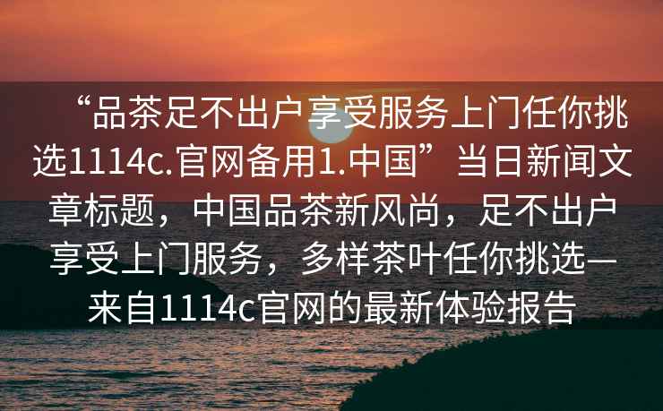 “品茶足不出戶享受服務(wù)上門任你挑選1114c.官網(wǎng)備用1.中國”當(dāng)日新聞文章標(biāo)題，中國品茶新風(fēng)尚，足不出戶享受上門服務(wù)，多樣茶葉任你挑選—來自1114c官網(wǎng)的最新體驗報告
