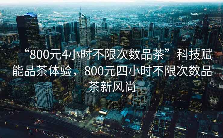 “800元4小時(shí)不限次數(shù)品茶”科技賦能品茶體驗(yàn)，800元四小時(shí)不限次數(shù)品茶新風(fēng)尚