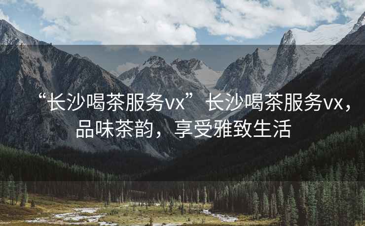 “長沙喝茶服務vx”長沙喝茶服務vx，品味茶韻，享受雅致生活