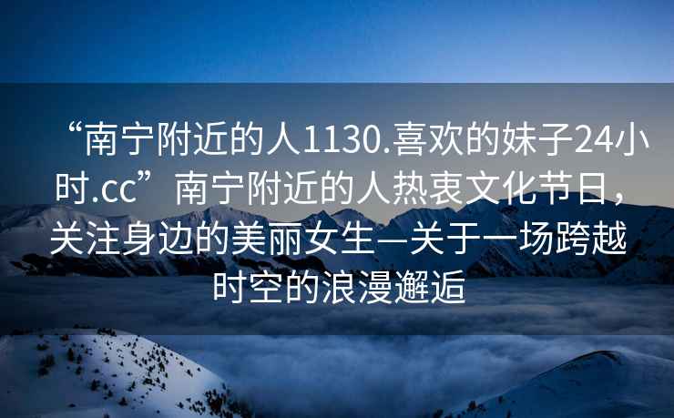 “南寧附近的人1130.喜歡的妹子24小時.cc”南寧附近的人熱衷文化節(jié)日，關(guān)注身邊的美麗女生—關(guān)于一場跨越時空的浪漫邂逅